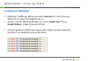 Le texte avec Bootstarp
• Bootstrap 5 utilise par défaut une valeur font-size de 1 rem (16 px par
défaut) et sa valeur line-heightest de 1,5.
• De plus, tous les éléments de type <p> ont un margin-top : 0 et un
margin-bottom : 1 rem (16 px par défaut).
• On peut également utiliser des classes .h1 et .h6 sur d'autres éléments
les forcer à se comporter comme des titres:
116
Anis Borchani
<p class="h1">h1 Bootstrap heading</p>
<p class="h2">h2 Bootstrap heading</p>
<p class="h3">h3 Bootstrap heading</p>
<p class="h4">h4 Bootstrap heading</p>
<p class="h5">h5 Bootstrap heading</p>
<p class="h6">h6 Bootstrap heading</p>
BOOTSTRAP > STYLE DU TEXTE
 