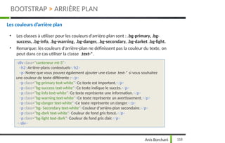 Les couleurs d’arrière plan
• Les classes à utiliser pour les couleurs d'arrière-plan sont : .bg-primary, .bg-
success, .bg-info, .bg-warning, .bg-danger, .bg-secondary, .bg-darket .bg-light.
• Remarque: les couleurs d'arrière-plan ne définissent pas la couleur du texte, on
peut dans ce cas utiliser la classe .text-*.
<div class="conteneur mt-3">
<h2>Arrière-plans contextuels</h2>
<p>Notez que vous pouvez également ajouter une classe .text-* si vous souhaitez
une couleur de texte différente :</p>
<p class="bg-primary text-white">Ce texte est important.</p>
<p class="bg-success text-white">Ce texte indique le succès.</p>
<p class="bg-info text-white">Ce texte représente une information.</p>
<p class="bg-warning text-white">Ce texte représente un avertissement.</p>
<p class="bg-danger text-white">Ce texte représente un danger.</p>
<p class="bg- Secondary text-white">Couleur d'arrière-plan secondaire.</p>
<p class="bg-dark text-white">Couleur de fond gris foncé.</p>
<p class="bg-light text-dark">Couleur de fond gris clair.</p>
</div>
118
Anis Borchani
BOOTSTRAP > ARRIÈRE PLAN
 