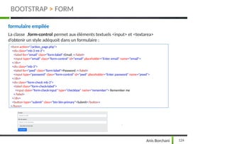 formulaire empilée
La classe .form-control permet aux éléments textuels <input> et <textarea>
d’obtenir un style adéquoit dans un formulaire :
<form action="/action_page.php">
<div class="mb-3 mt-3">
<label for="email" class="form-label">Email :</label>
<input type="email" class="form-control" id="email" placeholder="Enter email" name="email">
</div>
<div class="mb-3">
<label for="pwd" class="form-label">Password :</label>
<input type="password" class="form-control" id="pwd" placeholder="Enter password" name="pswd">
</div>
<div class="form-check mb-3">
<label class="form-check-label">
<input class="form-check-input" type="checkbox" name="remember"> Remember me
</label>
</div>
<button type="submit" class="btn btn-primary">Submit</button>
</form>
124
Anis Borchani
BOOTSTRAP > FORM
 