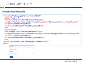 Validation du formulaire
<form action="/action_page.php" class="was-validated">
<div class="mb-3 mt-3">
<label for="uname" class="form-label">Username :</label>
<input type="text" class="form-control" id="uname" placeholder="Enter username" name="uname" required>
<div class="valid-feedback">Valid.</div>
<div class="invalid-feedback">Please fill out this field.</div>
</div>
<div class="mb-3">
<label for="pwd" class="form-label">Password :</label>
<input type="password" class="form-control" id="pwd" placeholder="Enter password" name="pswd" required>
<div class="valid-feedback">Valid.</div>
<div class="invalid-feedback">Please fill out this field.</div>
</div>
<button type="submit" class="btn btn-primary">Submit</button>
</form>
BOOTSTRAP > FORM
125
Anis Borchani
 