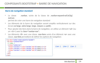 Barre de navigation standard
• La classe .navbar, suivie de la classe de .navbar-expand-xxl|xl|lg|
md|sm
permet de créer une barre de navigation standard
• Les éléments de la barre de navigation seront empilés verticalement sur des
écrans xx large, extra large, large, moyen ou petit).
• Pour ajouter des liens dans la barre de navigation, on utilise un élément <ul> (ou
un <div>) avec la class="navbar-nav".
• Les éléments <li> avec une classe .nav-item suivis d'un élément <a> avec une
classe .nav-link permettent de définir les options de navigation:
<nav class="navbar navbar-expand-sm bg-light">
<div class="container-fluid">
<!-- Links -->
<ul class="navbar-nav">
<li class="nav-item"><a class="nav-link" href="#">Link 1</a></li>
<li class="nav-item"><a class="nav-link" href="#">Link 2</a></li>
<li class="nav-item"><a class="nav-link" href="#">Link 3</a></li>
</ul>
</div>
</nav>
128
Anis Borchani
COMPOSANTS BOOTSTRAP > BARRE DE NAVIGATION
 