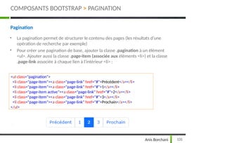 Pagination
• La pagination permet de structurer le contenu des pages (les résultats d’une
opération de recherche par exemple)
• Pour créer une pagination de base, ajouter la classe .pagination à un élément
<ul>. Ajouter aussi la classe .page-item (associée aux éléments <li>) et la classe
.page-link associée à chaque lien à l'intérieur <li> :
<ul class="pagination">
<li class="page-item"><a class="page-link" href="#">Précédent</a></li>
<li class="page-item"><a class="page-link" href="#">1</a></li>
<li class="page-item active"><a class="page-link" href="#">2</a></li>
<li class="page-item"><a class="page-link" href="#">3</a></li>
<li class="page-item"><a class="page-link" href="#">Prochain</a></li>
</ul>
COMPOSANTS BOOTSTRAP > PAGINATION
131
Anis Borchani
 