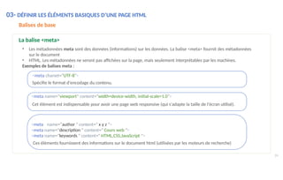 <meta name="author " content=" x y z ">
<meta name="description " content=" Cours web ">
<meta name="keywords " content=" HTML,CSS,JavaScript ">
Ces éléments fournissent des informations sur le document html (utilisées par les moteurs de recherche)
Balises de base
La balise <meta>
• Les métadonnées meta sont des données (informations) sur les données. La balise <meta> fournit des métadonnées
sur le document
• HTML. Les métadonnées ne seront pas affichées sur la page, mais seulement interprétables par les machines.
Exemples de balises meta :
<meta charset="UTF-8">
Spécifie le format d'encodage du contenu.
<meta name="viewport" content="width=device-width, initial-scale=1.0">
Cet élément est indispensable pour avoir une page web responsive (qui s'adapte la taille de l'écran utilisé).
24
03- DÉFINIR LES ÉLÉMENTS BASIQUES D’UNE PAGE HTML
 