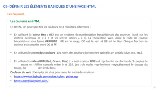 03- DÉFINIR LES ÉLÉMENTS BASIQUES D’UNE PAGE HTML
30
Les couleurs
Les couleurs en HTML
En HTML, On peut spécifier les couleurs de 3 manières différentes :
• En utilisant la valeur Hex : HEX est un système de numérotation hexadécimale des couleurs (basé sur les
chiffres décimaux de 0 à 9 et les lettres latines A à F). La conception Web utilise le code de couleur
hexadécimal sous forme #RRGGBB : RR est le rouge, GG est le vert et BB est le bleu. Chaque fraction de
couleur est comprise entre 00 et FF.
• En utilisant les noms des couleurs : Les noms des couleurs doivent être spécifiés en anglais (blue, red, etc.).
• En utilisant la valeur RGB (Red, Green, Blue) : Le code couleur RGB est représenté sous forme de 3 couples de
codes en chiffres compris entre 0 et 255. Les trois codes représentent respectivement le dosage du
rouge, du vert et du bleu.
Couleurs du web : Exemples de sites pour avoir les codes des couleurs
• https://www.w3schools.com/colors/colors_picker.asp
• https://htmlcolorcodes.com/
 