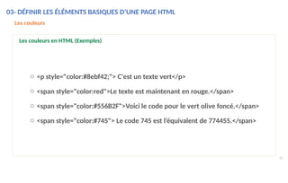 o <p style="color:#8ebf42;"> C'est un texte vert</p>
o <span style="color:red">Le texte est maintenant en rouge.</span>
o <span style="color:#556B2F">Voici le code pour le vert olive foncé.</span>
o <span style="color:#745"> Le code 745 est l’équivalent de 774455.</span>
31
Les couleurs
Les couleurs en HTML (Exemples)
03- DÉFINIR LES ÉLÉMENTS BASIQUES D’UNE PAGE HTML
 