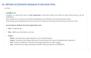 03- DÉFINIR LES ÉLÉMENTS BASIQUES D’UNE PAGE HTML
37
Les liens
La balise <a>
La balise <a> permet de créer un lien hypertexte, c'est-à-dire rendre une partie du texte active suite au clic de
l’utilisateur.
Pour chaque lien on associe une adresse destination où l'utilisateur sera envoyé après son clic.
Cette balise permet également de créer des liens à l'intérieur d'un document ainsi que l'envoi d'un mail.
Les principaux attributs des liens hypertextes sont :
• href : la cible du lien
• title : affiche une info bulle sur le lien.
• Target :
_blank : ouverture de la page cible dans une nouvelle fenêtre.
_parent : ouverture de la page cible dans le cadre parent (de niveau immédiatement supérieur).
_self : (valeur par défaut), ouverture de la page cible dans le cadre d'appel.
_top : ouverture de la page cible dans la fenêtre hôte (par-dessus le FRAMESET).
 