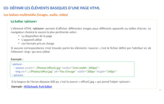 03- DÉFINIR LES ÉLÉMENTS BASIQUES D’UNE PAGE HTML
42
Les balises multimédia (images, audio, vidéo)
La balise <picture>
L'élément HTML <picture> permet d'afficher différentes images pour différents appareils ou tailles d'écran. Le
navigateur choisira la source la plus pertinente selon :
• La disposition de la page
• L'appareil utilisé
• Les formats pris en charge
Si aucune correspondance n'est trouvée parmi les éléments <source>, c'est le fichier défini par l'attribut src de
l'élément <img> qui sera utilisé.
Exemple :
<picture>
<source srcset="../Photos/officeG.jpg" media="(min-width : 600px)">
<img src="..//Photos/office.jpg" alt="Pas d'image" width="200px" height="140px">
</picture>
Si la largeur de l'écran dépasse 600 px, c'est la source « officeG.jpg » qui prend l'objet <picture>.
Exemple : W3Schools Tryit Editor
 