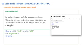 Les balises multimédia (images, audio, vidéo)
La balise <iframe>
La balise <iframe> spécifie un cadre en ligne.
Un cadre en ligne est utilisé pour incorporer un
autre document dans le document HTML actuel.
Exemple :
<iframe width="640" height="360“
src=“page.html">
</iframe>
03- DÉFINIR LES ÉLÉMENTS BASIQUES D’UNE PAGE HTML
45
 