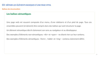 Balises de structuration
Les balises sémantiques
Une page web est souvent composée d'un menu, d'une sidebarre et d'un pied de page. Tous ces
ensembles peuvent (et doivent) être compris dans des balises qui vont structurer la page.
Un élément sémantique décrit clairement son sens au navigateur et au développeur.
Des exemples d'éléments non-sémantiques: <div> et <span> - ne disent rien sur leur contenu.
Des exemples d'éléments sémantiques: <form>, <table> et <img> - contenu clairement défini.
60
03- DÉFINIR LES ÉLÉMENTS BASIQUES D’UNE PAGE HTML
 