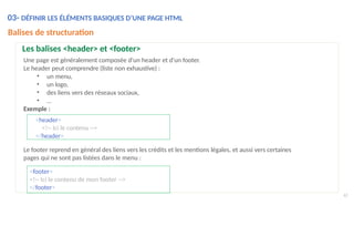 <header>
<!-- Ici le contenu -->
</header>
Le footer reprend en général des liens vers les crédits et les mentions légales, et aussi vers certaines
pages qui ne sont pas listées dans le menu :
<footer>
<!-- Ici le contenu de mon footer -->
</footer>
62
03- DÉFINIR LES ÉLÉMENTS BASIQUES D’UNE PAGE HTML
Balises de structuration
Les balises <header> et <footer>
Une page est généralement composée d'un header et d'un footer.
Le header peut comprendre (liste non exhaustive) :
• un menu,
• un logo,
• des liens vers des réseaux sociaux,
• …
Exemple :
 