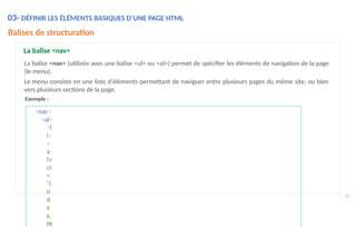<nav>
<ul>
<l
i>
<
a
hr
ef
=
"i
n
d
e
x.
ht
63
Balises de structuration
La balise <nav>
La balise <nav> (utilisée avec une balise <ul> ou <ol>) permet de spécifier les éléments de navigation de la page
(le menu).
Le menu consiste en une liste d'éléments permettant de naviguer entre plusieurs pages du même site, ou bien
vers plusieurs sections de la page.
Exemple :
03- DÉFINIR LES ÉLÉMENTS BASIQUES D’UNE PAGE HTML
 
