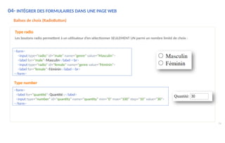 04- INTÉGRER DES FORMULAIRES DANS UNE PAGE WEB
Balises de choix (RadioButton)
Type radio
Les boutons radio permettent à un utilisateur d’en sélectionner SEULEMENT UN parmi un nombre limité de choix :
<form>
<input type="radio" id="male" name="genre" value="Masculin">
<label for="male">Masculin</label><br>
<input type="radio" id="female" name="genre value="Féminin">
<label for="female">Féminin</label><br>
</form>
Type number
<form>
<label for="quantité">Quantité :</label>
<input type="number" id="quantity" name="quantity" min="0" max="100" step="10" value="30">
</form>
74
 