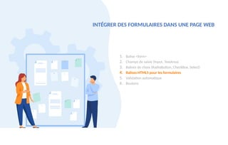 1. Balise <form>
2. Champs de saisie (Input, TextArea)
3. Balises de choix (RadioButton, CheckBox, Select)
4. Balises HTML5 pour les formulaires
5. Validation automatique
6. Boutons
INTÉGRER DES FORMULAIRES DANS UNE PAGE WEB
 