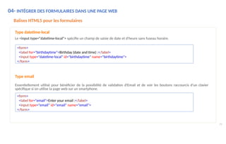 <form>
<label for="birthdaytime">Birthday (date and time) :</label>
<input type="datetime-local" id="birthdaytime" name="birthdaytime">
</form>
79
<form>
<label for="email">Enter your email :</label>
<input type="email" id="email" name="email">
</form>
Type email
Essentiellement utilisé pour bénéficier de la possibilité de validation d'Email et de voir les boutons raccourcis d'un clavier
spécifique si on utilise la page web sur un smartphone.
04- INTÉGRER DES FORMULAIRES DANS UNE PAGE WEB
Balises HTML5 pour les formulaires
Type datetime-local
Le <input type="datetime-local"> spécifie un champ de saisie de date et d'heure sans fuseau horaire.
 