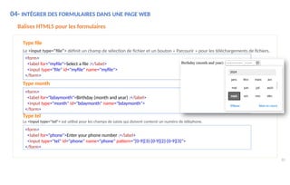 04- INTÉGRER DES FORMULAIRES DANS UNE PAGE WEB
Balises HTML5 pour les formulaires
Type file
Le <input type="file"> définit un champ de sélection de fichier et un bouton « Parcourir » pour les téléchargements de fichiers.
<form>
<label for="myfile">Select a file :</label>
<input type="file" id="myfile" name="myfile">
</form>
Type month
<form>
<label for="bdaymonth">Birthday (month and year) :</label>
<input type="month" id="bdaymonth" name="bdaymonth">
</form>
Type tel
Le <input type="tel"> est utilisé pour les champs de saisie qui doivent contenir un numéro de téléphone.
<form>
<label for="phone">Enter your phone number :</label>
<input type="tel" id="phone" name="phone" pattern="[0-9]{3}-[0-9]{2}-[0-9]{3}">
</form>
80
 