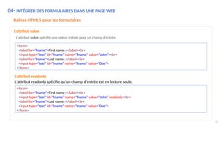 04- INTÉGRER DES FORMULAIRES DANS UNE PAGE WEB
83
Balises HTML5 pour les formulaires
L'attribut value
L'attribut value spécifie une valeur initiale pour un champ d'entrée.
<form>
<label for="fname">First name :</label><br>
<input type="text" id="fname" name="fname" value="John"><br>
<label for="lname">Last name :</label><br>
<input type="text" id="lname" name="lname" value="Doe">
</form>
<form>
<label for="fname">First name :</label><br>
<input type="text" id="fname" name="fname" value="John" readonly><br>
<label for="lname">Last name :</label><br>
<input type="text" id="lname" name="lname" value="Doe">
</form>
L'attribut readonly
L'attribut readonly spécifie qu'un champ d'entrée est en lecture seule.
 