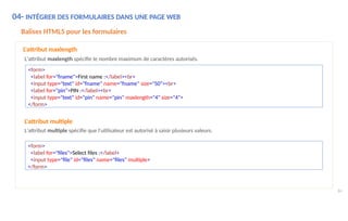 04- INTÉGRER DES FORMULAIRES DANS UNE PAGE WEB
84
Balises HTML5 pour les formulaires
L'attribut maxlength
L'attribut maxlength spécifie le nombre maximum de caractères autorisés.
<form>
<label for="fname">First name :</label><br>
<input type="text" id="fname" name="fname" size="50"><br>
<label for="pin">PIN :</label><br>
<input type="text" id="pin" name="pin" maxlength="4" size="4">
</form>
<form>
<label for="files">Select files :</label>
<input type="file" id="files" name="files" multiple>
</form>
L'attribut multiple
L'attribut multiple spécifie que l'utilisateur est autorisé à saisir plusieurs valeurs.
 