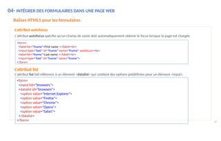 87
04- INTÉGRER DES FORMULAIRES DANS UNE PAGE WEB
Balises HTML5 pour les formulaires
L'attribut autofocus
L'attribut autofocus spécifie qu'un champ de saisie doit automatiquement obtenir le focus lorsque la page est chargée.
<form>
<label for="fname">First name :</label><br>
<input type="text" id="fname" name="fname" autofocus><br>
<label for="lname">Last name :</label><br>
<input type="text" id="lname" name="lname">
</form>
L'attribut list
L'attribut list fait référence à un élément <datalist> qui contient des options prédéfinies pour un élément <input>.
<form>
<input list="browsers">
<datalist id="browsers">
<option value="Internet Explorer">
<option value="Firefox">
<option value="Chrome">
<option value="Opera">
<option value="Safari">
</datalist>
</form>
 