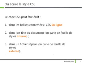 Où écrire le style CSS
Anis Borchani 3
Le code CSS peut être écrit :
1. dans les balises concernées : CSS En ligne
2. dans l’en-tête du document (on parle de feuille de
styles interne) ;
3. dans un fichier séparé (on parle de feuille de
styles
externe).
 