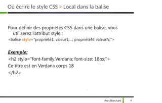 Pour définir des propriétés CSS dans une balise, vous
utiliserez l’attribut style :
<balise style="propriété1: valeur1;…; propriétéN: valeurN;">
Exemple:
<h2 style="font-family:Verdana; font-size: 18px;">
Ce titre est en Verdana corps 18
</h2>
Anis Borchani 4
Où écrire le style CSS > Local dans la balise
 