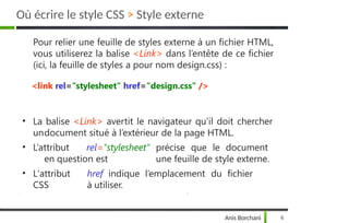 Pour relier une feuille de styles externe à un fichier HTML,
vous utiliserez la balise <Link> dans l’entête de ce fichier
(ici, la feuille de styles a pour nom design.css) :
<link rel="stylesheet" href="design.css" />
• La balise <Link> avertit le navigateur qu’il doit chercher
undocument situé à l’extérieur de la page HTML.
• L’attribut rel="stylesheet“ précise que le document
en question est une feuille de style externe.
• L'attribut href indique l’emplacement du fichier
CSS à utiliser.
Anis Borchani 6
Où écrire le style CSS > Style externe
 