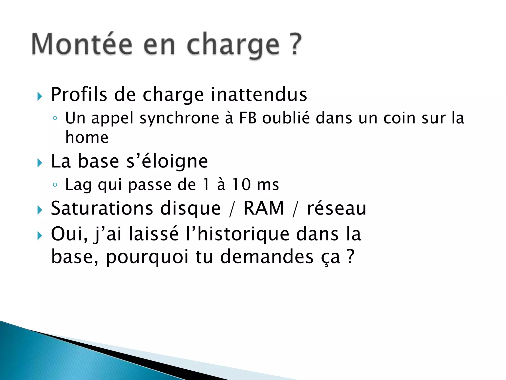    Profils de charge inattendus
    ◦ Un appel synchrone à FB oublié dans un coin sur la
      home
   La base s’éloigne
    ◦ Lag qui passe de 1 à 10 ms
   Saturations disque / RAM / réseau
   Oui, j’ai laissé l’historique dans la
    base, pourquoi tu demandes ça ?
 