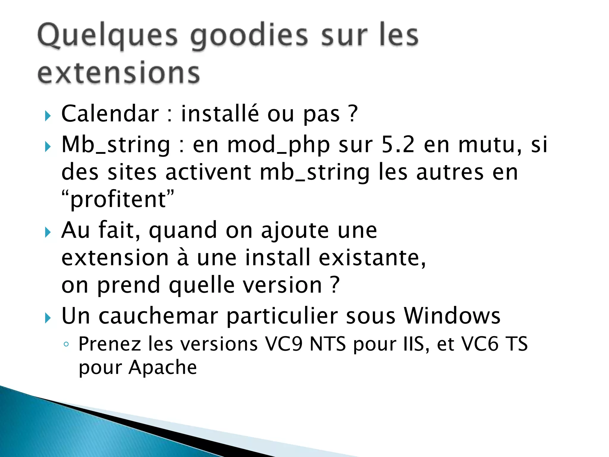   Calendar : installé ou pas ?
   Mb_string : en mod_php sur 5.2 en mutu, si
    des sites activent mb_string les autres en
    “profitent”
   Au fait, quand on ajoute une
    extension à une install existante,
    on prend quelle version ?
   Un cauchemar particulier sous Windows
    ◦ Prenez les versions VC9 NTS pour IIS, et VC6 TS
      pour Apache
 