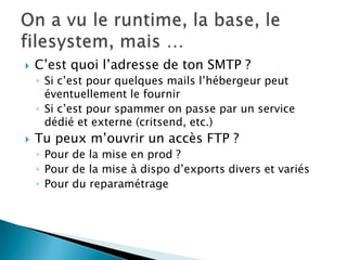    C’est quoi l’adresse de ton SMTP ?
    ◦ Si c’est pour quelques mails l’hébergeur peut
      éventuellement le fournir
    ◦ Si c’est pour spammer on passe par un service
      dédié et externe (critsend, etc.)
   Tu peux m’ouvrir un accès FTP ?
    ◦ Pour de la mise en prod ?
    ◦ Pour de la mise à dispo d’exports divers et variés
    ◦ Pour du reparamétrage
 