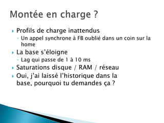    Profils de charge inattendus
    ◦ Un appel synchrone à FB oublié dans un coin sur la
      home
   La base s’éloigne
    ◦ Lag qui passe de 1 à 10 ms
   Saturations disque / RAM / réseau
   Oui, j’ai laissé l’historique dans la
    base, pourquoi tu demandes ça ?
 