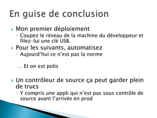    Mon premier déploiement
    ◦ Coupez le réseau de la machine du développeur et
      filez-lui une clé USB.
   Pour les suivants, automatisez
    ◦ Aujourd’hui ce n’est pas la norme

    … Et on est polis

   Un contrôleur de source ça peut garder plein
    de trucs
    ◦ Y compris une appli qui n’est pas sous contrôle de
      source avant l’arrivée en prod
 