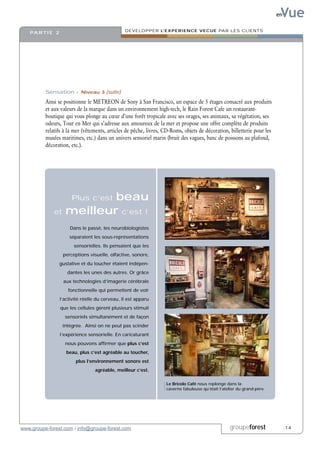 Vue
                                                                                                                         en

                                                 DEVELOPPER L’EXPERIENCE VECUE PAR LES CLIENTS
   PA R T I E 2




          Sensation › Niveau 3 (suite)

          Ainsi se positionne le METREON de Sony à San Francisco, un espace de 5 étages consacré aux produits
          et aux valeurs de la marque dans un environnement high-tech, le Rain Forest Cafe un restaurant-
          boutique qui vous plonge au cœur d’une forêt tropicale avec ses orages, ses animaux, sa végétation, ses
          odeurs, Tour en Mer qui s’adresse aux amoureux de la mer et propose une offre complète de produits
          relatifs à la mer (vêtements, articles de pêche, livres, CD-Roms, objets de décoration, billetterie pour les
          musées maritimes, etc.) dans un univers sensoriel marin (bruit des vagues, banc de poissons au plafond,
          décoration, etc.).




                         beau
                       Plus c’est
              et meilleur c’est !

                      Dans le passé, les neurobiologistes
                      séparaient les sous-représentations
                        sensorielles. Ils pensaient que les
                   perceptions visuelle, olfactive, sonore,
                  gustative et du toucher étaient indépen-
                     dantes les unes des autres. Or grâce
                   aux technologies d’imagerie cérébrale
                      fonctionnelle qui permettent de voir
                  l’activité réelle du cerveau, il est apparu
                  que les cellules gèrent plusieurs stimuli
                    sensoriels simultanément et de façon
                   intégrée. Ainsi on ne peut pas scinder
                  l’expérience sensorielle. En caricaturant
                    nous pouvons affirmer que plus c’est
                     beau, plus c’est agréable au toucher,
                         plus l’environnement sonore est
                                   agréable, meilleur c’est.

                                                                   Le Bricolo Café nous replonge dans la
                                                                   caverne fabuleuse qu’était l’atelier du grand-père.




www.groupe-forest.com / info@groupe-forest.com                                                     groupeforest               .14
 
