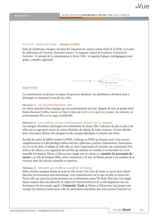 Vue
                                                                                                                           en


    PA R T I E 2                                DEVELOPPER L’EXPERIENCE VECUE PAR LES CLIENTS




          Conseil / Apprentissage › Niveau 3 (suite)

          Enfin de nombreuses enseignes ont lancé des magazines de contenu comme Epok de la FNAC ou la série
          de publications de Carrefour (Carrefour Savoirs : le magazine culturel de Carrefour, le Journal de
          Carrefour : le mensuel de la consommation, le Junior Club : le magazine ludique et pédagogique) pour
          guider, conseiller, apprendre.



                                                                                              Temps de vie
                                                                                              Sensation
                                                                                              Conseil / Apprentissage
                                                           Expérience         Offre
                                                                                              Identité
                                                                                              Personnalisation
          Identité                                                                            Emotion


          La consommation est devenue un espace d’expression identitaire. Les distributeurs cherchent donc à
          développer au maximum le sens de leur offre.

          Niveau 1 : Un positionnement clair
          Les clients attendent d’une enseigne que son positionnement soit clair. Magasin de luxe ou grande distri-
          bution discount, Cyrillus, Leclerc ou Tati, le client sait où il va et ce qu’il va y trouver. Au contraire, un
          positionnement flou est un risque considérable.

          Niveau 2 : La création d’une communauté autour de la marque
          Les enseignes cherchent à développer une communauté de clients. Elles s’adressent de plus en plus à des
          tribus qui se regroupent autour de centres d’intérêts, de valeurs, de codes communs. Certains distribu-
          teurs vont jusqu’à décliner des enseignes ou des concepts spécifiques en fonction des tribus.

          Au-delà des cartes de fidélité (comme la FNAC, Cofinoga ou PASS) qui donnent accès à des services
          complémentaires et à des privilèges (offres réservées, réductions, systèmes d’abonnement, financement,
          etc.) la vie du client, la logique de club offre au client l’opportunité de rejoindre une communauté d’in-
          térêts et de valeurs, et en organisant des activités qui amènent ses membres à se rencontrer et à vivre
          ensemble leur passion. Nature et Découvertes engage ainsi ses clients à « rejoindre les passionnés de
          nature », le club du Sawgrass Mills, centre commercial à 30 min. de Miami, permet à ses membres de se
          retrouver pour des activités culturelles ou sportives.

          Niveau 3 : Devenir un meilleur cuisinier, bricoleur
          Enfin certaines enseignes tentent de jouer un rôle social, c’est à dire de mettre en œuvre leurs valeurs
          dans leur environnement socio-économique. Leur communication sur le sujet est plus ou moins fort.
          Parmi celles qui axent leur positionnement sur ces dimensions citons The Body Shop (qui s’est engagé
          depuis toujours dans une démarche de respect de l’environnement et de co-développement avec ses
          fournisseurs du tiers-monde appelé « Community Trade »), Nature et Découvertes (qui propose par
          exemple des chantiers natures pour aider les associations naturalistes dans leurs actions d’entretien ou




www.groupe-forest.com / info@groupe-forest.com                                                     groupeforest                 .16
 