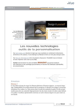 Vue
                                                                                                                       en


    PA R T I E 2                               DEVELOPPER L’EXPERIENCE VECUE PAR LES CLIENTS




              Dans les Niketowns,
            des bornes interactives
                     permettent de
                 créer une paire de
             chaussures unique au
                  monde, pour soi.
                www.niketown.com




                          Les nouvelles technologies
                         outils de la personnalisation
              Sur saint-maclou.com dessinez le tapis que vous souhaitez en combinant 6 dimensions,
              20 formes et 45 couleurs, il sera fabriqué au Pakistan et livré un mois plus tard par avion.

              Sur nike.com ou kickers.be créez vos propres chaussures. Possibilité vous est laissée
              de faire imprimer votre nom sur les Nike.

              Auchan vient de lancer la carte de fidélité WAAOH!! qui permet d’obtenir
              des réductions et des avantages personnalisés en fonction des habitudes individuelles
              de consommation.




                                                                                            Temps de vie
                                                                                            Sensation
                                                                                            Conseil / Apprentissage
                                                          Expérience        Offre
                                                                                            Identité
                                                                                            Personnalisation
          Emotion                                                                           Emotion

          Niveau 1
          Le zéro défaut nécessite de traquer les éléments générateurs d’émotions négatives : un mauvais étique-
          tage, l’indisponibilité d’un produit présenté dans un prospectus, le désordre d’un étalage, le non-profes-
          sionnalisme d’un vendeur, etc. Nous entrons dans le monde des standards de qualité. En effet un petit
          incident peut créer une contrariété disproportionnée chez des clients stressés et de plus en plus habitués
          à la qualité. L’excellence opérationnelle est devenue un seuil en dessous duquel on ne peut exister sur
          son marché.




www.groupe-forest.com / info@groupe-forest.com                                                  groupeforest                .18
 