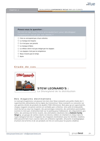 Vue
                                                                                                        en


    PA R T I E 2                                DEVELOPPER L’EXPERIENCE VECUE PAR LES CLIENTS




               Posez-vous la question :
               Qu’est-ce qui vous freine principalement pour développer
               l’expérience vécue par vos clients ?

                   Cela ne correspond pas à leurs attentes
                   Le manque de moyens
                   Ce n'est pour une priorité
                   Le manque d'idées
                   Le réflexe client n'est pas intégré par les équipes
                   Les équipes n'ont pas la compétence
                   Nous n'avons pas le temps
                   Autre




          Etude de cas




                                            STEW LEONARD’S :
                                            Le Disneyland de la distribution


          Des magasins destinations
          Le concept d’expérience est poussé très loin chez Stew Leonard’s une petite chaîne de 3
          supermarchés alimentaires de la région du Connecticut. Stew Leonard’s se concentre sur
          une gamme étroite de produits de qualité (1500 références). Bien plus qu’un supermarché,
          chaque magasin est pensé comme un véritable parc à thèmes. Une unité d’embouteille-
          ment du lait au cœur du magasin, des personnages costumés, des animations ponctuelles
          (comme le mini parc d’attraction bâti sur le parking pour Halloween), des dégustations gra-
          tuites, des animaux de ferme vivants, des animations robotisées (les « Holstein Family
          Singer », un groupe de vaches robots est devenu célèbre en chantant en chœur dans le
          rayon laitages) font des 5 magasins des magasins destinations pour les familles citadines.
          Elles peuvent faire leurs courses dans une ambiance agréable, amusante et pédagogique
          (l’univers de la ferme et de ses produits est mis en scène pour les jeunes citadins).




www.groupe-forest.com / info@groupe-forest.com                                     groupeforest              .21
 