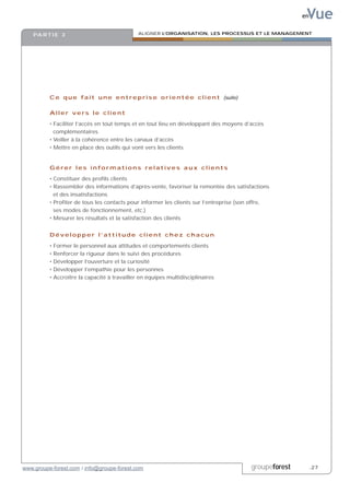 Vue
                                                                                                           en


    PA R T I E 3                                ALIGNER L’ORGANISATION, LES PROCESSUS ET LE MANAGEMENT




          C e q u e f a i t u n e e n t r e p r i s e o r i e n t é e c l i e n t (suite)

          Aller vers le client

          • Faciliter l’accès en tout temps et en tout lieu en développant des moyens d’accès
            complémentaires
          • Veiller à la cohérence entre les canaux d’accès
          • Mettre en place des outils qui vont vers les clients


          Gérer les informations relatives aux clients

          • Constituer des profils clients
          • Rassembler des informations d’après-vente, favoriser la remontée des satisfactions
            et des insatisfactions
          • Profiter de tous les contacts pour informer les clients sur l’entreprise (son offre,
            ses modes de fonctionnement, etc.)
          • Mesurer les résultats et la satisfaction des clients


          Développer l’attitude client chez chacun

          •   Former le personnel aux attitudes et comportements clients
          •   Renforcer la rigueur dans le suivi des procédures
          •   Développer l’ouverture et la curiosité
          •   Développer l’empathie pour les personnes
          •   Accroître la capacité à travailler en équipes multidisciplinaires




www.groupe-forest.com / info@groupe-forest.com                                              groupeforest        .27
 