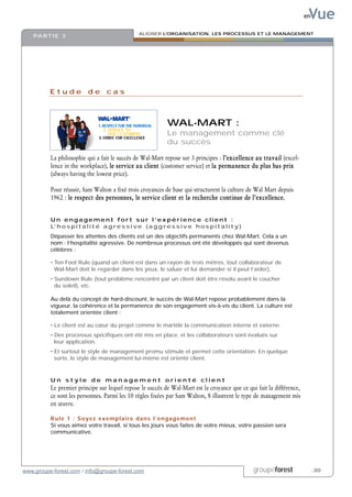 Vue
                                                                                                                       en

                                                  ALIGNER L’ORGANISATION, LES PROCESSUS ET LE MANAGEMENT
    PA R T I E 3




          Etude de cas



                                                               WAL-MART :
                                                               Le management comme clé
                                                               du succès

          La philosophie qui a fait le succès de Wal-Mart repose sur 3 principes : l’excellence au travail (excel-
          lence in the workplace), le service au client (customer service) et la permanence du plus bas prix
          (always having the lowest price).

          Pour réussir, Sam Walton a fixé trois croyances de base qui structurent la culture de Wal Mart depuis
          1962 : le respect des personnes, le service client et la recherche continue de l’excellence.


          Un engagement fort sur l’expérience client :
          L’ h o s p i t a l i t é a g r e s s i v e ( a g g r e s s i v e h o s p i t a l i t y )
          Dépasser les attentes des clients est un des objectifs permanents chez Wal-Mart. Cela a un
          nom : l’hospitalité agressive. De nombreux processus ont été développés qui sont devenus
          célèbres :

          • Ten Foot Rule (quand un client est dans un rayon de trois mètres, tout collaborateur de
            Wal-Mart doit le regarder dans les yeux, le saluer et lui demander si il peut l’aider),
          • Sundown Rule (tout problème rencontré par un client doit être résolu avant le coucher
            du soleil), etc.

          Au delà du concept de hard-discount, le succès de Wal-Mart repose probablement dans la
          vigueur, la cohérence et la permanence de son engagement vis-à-vis du client. La culture est
          totalement orientée client :

          • Le client est au cœur du projet comme le martèle la communication interne et externe.
          • Des processus spécifiques ont été mis en place, et les collaborateurs sont évalués sur
            leur application.
          • Et surtout le style de management promu stimule et permet cette orientation. En quelque
            sorte, le style de management lui-même est orienté client.



          Un style de management orienté client
          Le premier principe sur lequel repose le succès de Wal-Mart est la croyance que ce qui fait la différence,
          ce sont les personnes. Parmi les 10 règles fixées par Sam Walton, 8 illustrent le type de management mis
          en œuvre.

          Rule 1 : Soyez exemplaire dans l’engagement
          Si vous aimez votre travail, si tous les jours vous faites de votre mieux, votre passion sera
          communicative.




www.groupe-forest.com / info@groupe-forest.com                                                       groupeforest           .30
 