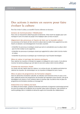 Vue
                                                                                                                en

                                               STIMULER ET ACCOMPAGNER L’EVOLUTION CULTURELLE
   PA R T I E 4




          Des actions à mettre en oeuvre pour faire
          évoluer la culture
          Pour faire évoluer la culture, un ensemble d’actions cohérentes est nécessaire :

          Actions de Communication / Mobilisation
          Pour créer un mouvement collectif qui porte la démarche, il faut réunir les équipes pour com-
          muniquer le sens et la nature du projet et les impliquer dans sa mise en œuvre.

          Alignement des processus et façons de faire sur la nouvelle culture
          Les processus et les façons de faire ancrent la culture dans la réalité. Ils la supportent ou cons-
          tituent un obstacle à son développement. Il est donc essentiel :

          • d’identifier les processus et pratiques actuels qui sont en contradiction avec la culture client
            pour les faire évoluer ou les supprimer,

          • d’identifier les processus et pratiques actuels qui supportent la culture client et de les mettre
            en valeur,

          • d’identifier les processus et pratiques qui n’existent pas et qu’il faudrait développer.

          Mise en valeur et partage des bonnes pratiques
          Pour valoriser les réussites et stimuler les équipes en indiquant le sens à suivre, il est utile de
          recenser les bonnes pratiques qui vont dans le sens de la culture client et de les diffuser.

          Création de nouveaux rituels
          Les rituels sont des repères dans les cultures. Les remises de prix, de trophées permettent de
          valoriser les réussites, de communiquer sur ces réussites et indiquent la voie à suivre.

          Mise en place de programmes de formation adaptés
          Dans les démarches d’évolution culturelle, les individus sont fortement remis en cause. Il est
          donc capital de prévoir des programmes de formation qui répondent à leurs besoins, afin qu’ils
          développent une aisance et une confiance dans le nouveau style. Au delà la mise en place de
          programmes de formation constitue un message fort.

          Elaboration d’un tableau de bord
          Un tableau de bord simple, composé d’indicateurs pertinents et largement communiqué permet
          de suivre les progrès de la diffusion de la nouvelle culture dans l’entreprise. Cela constitue un
          outil de pilotage utile et crédibilise la démarche auprès de l’ensemble des collaborateurs.




www.groupe-forest.com / info@groupe-forest.com                                               groupeforest            .33
 