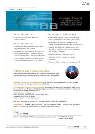 Vue
                                                                                                                         en


    CONCLUSION




                                                                                      Groupe Forest
                                                                                        un accélérateur du
                                                                                      changement pour vous
                                                                                       recentrer sur le client




          Vo u s s o u h a i t e z :                                  Vo u s v o u s d e m a n d e z
          • Partager ces réflexions avec vos                          • Comment créer de l’enthousiasme chez
            collaborateurs                                              mes collaborateurs autour du défi client ?
                                                                      • Comment déployer le changement de
          Vo u s s o u h a i t e z :                                    façon durable au cœur de mon organisation ?
          • Elaborer un projet pour recentrer votre
                                                                      • Quelle démarche de changement mettre
            organisation sur ses clients.
                                                                        en place : quels sont les freins, les leviers,
          • Déployer de façon durable un projet de                      les actions à mener ?
            changement majeur : nouvelle organi-
                                                                      • Quels processus mettre en place ?
            sation commerciale, CRM, nouvelle offre.
                                                                      • Quelles sont les conditions clés de
          • Faire évoluer la culture de votre organi-
                                                                        réussite ?
            sation pour la tourner vers ses clients.
                                                                      • Comment faire évoluer le management ?




          N’hésitez pas à nous contacter.
          Nous disposons de l’expérience, de l’expertise et des outils péda-
          gogiques pour vous accompagner et accélérer votre changement.



          Ingénierie d’accélération du changement culturel pour vous accompagner dans la mise en place
          d’une démarche de changement cohérente et efficace.

          Méthodologie d’animation des moments clés : Séminaires managers, Rencontres avec le personnel,
          Forums clients, etc. Notre méthodologie originale d’animation permet de travailler avec des grands
          groupes (de 50 à 1000 personnes) pour :
          •   Donner du sens au changement
          •   Bâtir une vision commune de la situation et des défis
          •   Mobiliser dans la mise en œuvre
          •   Amener chacun à se remettre en cause.

          Pour vivre ensemble un moment fort, marquant dans l’histoire de l’organisation.

          Sur ce thème : Carrefour, Cyrillus, Groupe ETAM, Groupe André, Ricard, Crédit Agricole, Pharmacie
          Brunet, Fournitures de bureau Denis, etc. nous ont déjà fait confiance.




                 groupeforest
          Contact : Jean-François ROUGES | Jfrouges@groupe-forest.com | T : 01.44.40.10.99 (France)
          Contact : Jean-François ROUGES | Jfrouges@groupe-forest.com | T : 418-684-2383 (Canada)




www.groupe-forest.com / info@groupe-forest.com                                                     groupeforest           .35
 