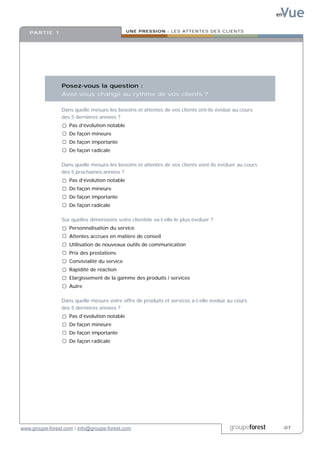 Vue
                                                                                                        en


   PA R T I E 1                                UNE PRESSION : LES ATTENTES DES CLIENTS




                  Posez-vous la question :
                  Avez-vous changé au rythme de vos clients ?

                  Dans quelle mesure les besoins et attentes de vos clients ont-ils évolué au cours
                  des 5 dernières années ?
                     Pas d’évolution notable
                     De façon mineure
                     De façon importante
                     De façon radicale

                  Dans quelle mesure les besoins et attentes de vos clients vont-ils évoluer au cours
                  des 5 prochaines années ?
                     Pas d’évolution notable
                     De façon mineure
                     De façon importante
                     De façon radicale

                  Sur quelles dimensions votre clientèle va-t-elle le plus évoluer ?
                     Personnalisation du service
                     Attentes accrues en matière de conseil
                     Utilisation de nouveaux outils de communication
                     Prix des prestations
                     Convivialité du service
                     Rapidité de réaction
                     Elargissement de la gamme des produits / services
                     Autre

                  Dans quelle mesure votre offre de produits et services a-t-elle évolué au cours
                  des 5 dernières années ?
                     Pas d’évolution notable
                     De façon mineure
                     De façon importante
                     De façon radicale




www.groupe-forest.com / info@groupe-forest.com                                           groupeforest        .07
 
