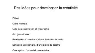 Des idées pour développer la créativité
Débat
Carte mentale
Outil de présentation et infographie
Jeu, jeu sérieux
Réalisation d’une vidéo, d’une émission de radio
Ecriture d’un scénario, d’une pièce de théâtre
Conception d’un webdocumentaire ...
 