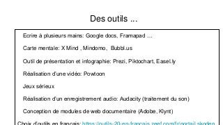 Des outils ...
Ecrire à plusieurs mains: Google docs, Framapad …
Carte mentale: X Mind , Mindomo, Bubbl.us
Outil de présentation et infographie: Prezi, Piktochart, Easel.ly
Réalisation d’une vidéo: Powtoon
Jeux sérieux
Réalisation d’un enregistrement audio: Audacity (traitement du son)
Conception de modules de web documentaire (Adobe, Klynt)
 