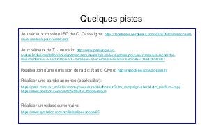 Quelques pistes
Jeu sérieux: mission IRD de C. Cassaigne: https://fenetresur.wordpress.com/2013/05/03/missions-ird-
un-jeu-serieux-pour-reviser-lird/
Jeux sérieux de T. Jourdain: http://www.pedagogie.ac-
nantes.fr/documentation/enseignement/sequences/des-serious-games-pour-se-former-a-la-recherche-
documentaire-et-a-l-education-aux-medias-et-a-l-information-949267.kjsp?RH=1166436510937
Réalisation d’une émission de radio: Radio Clype: http://radioclype.scola.ac-paris.fr/
Réaliser une bande annonce (booktrailer):
https://prezi.com/ufxt_sh5s1iv/connu-pour-ses-recits-dhorreur/?utm_campaign=share&utm_medium=copy
https://www.powtoon.com/p/eJ9YwMFktvi/?mode=movie
Réaliser un webdocumentaire:
https://www.symbaloo.com/profile/atelier-canope-85
 