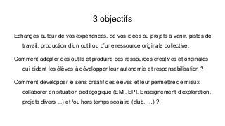3 objectifs
Echanges autour de vos expériences, de vos idées ou projets à venir, pistes de
travail, production d’un outil ou d’une ressource originale collective.
Comment adapter des outils et produire des ressources créatives et originales
qui aident les élèves à développer leur autonomie et responsabilisation ?
Comment développer le sens créatif des élèves et leur permettre de mieux
collaborer en situation pédagogique (EMI, EPI, Enseignement d’exploration,
projets divers ...) et /ou hors temps scolaire (club, …) ?
 