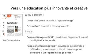 Vers une éducation plus innovante et créative
Jusqu’à présent :
“créativité” plutôt associé à “apprentissage”
“innovation” associé à “enseignement”
En fait:
“apprentissage créatif” : centré sur l’apprenant, où est
privilégiée l’autonomie
“enseignement innovant”: développe de nouvelles
méthodes, de nouveaux outils et contenus pour
conduire à un “apprentissage créatif”
Olivier Rey et Annie Feyfant
 
