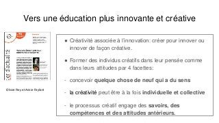 Vers une éducation plus innovante et créative
● Créativité associée à l’innovation: créer pour innover ou
innover de façon créative.
● Former des individus créatifs dans leur pensée comme
dans leurs attitudes par 4 facettes:
- concevoir quelque chose de neuf qui a du sens
- la créativité peut être à la fois individuelle et collective
- le processus créatif engage des savoirs, des
compétences et des attitudes antérieurs.
Olivier Rey et Annie Feyfant
 