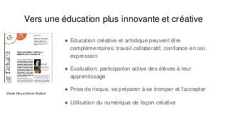 Vers une éducation plus innovante et créative
● Education créative et artistique peuvent être
complémentaires: travail collaboratif, confiance en soi,
expression
● Evaluation: participation active des élèves à leur
apprentissage
● Prise de risque, se préparer à se tromper et l’accepter
● Utilisation du numérique de façon créative
Olivier Rey et Annie Feyfant
 