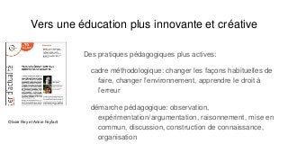 Vers une éducation plus innovante et créative
Des pratiques pédagogiques plus actives:
cadre méthodologique: changer les façons habituelles de
faire, changer l’environnement, apprendre le droit à
l’erreur
démarche pédagogique: observation,
expérimentation/argumentation, raisonnement, mise en
commun, discussion, construction de connaissance,
organisation
Olivier Rey et Annie Feyfant
 