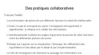 Des pratiques collaboratives
François Taddéi:
La confrontation de points de vue différents favorise la créativité intellectuelle
L’école n’a pas le monopole du savoir: l’enseignant doit apprendre à
appréhender, à critiquer et à valider les informations.
L’interdisciplinarité multiplie les angles d’approche et permet de créer des liens
entre les différentes portions de savoir.
Pratique qui s’appuie sur la coopération, l’échange, les raffinement des
hypothèses et des idées par le débat et par l’expérimentation.
Le rôle de l’enseignant est d’amener le passage de l’information à la
 