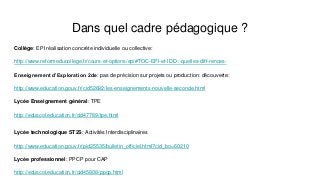 Dans quel cadre pédagogique ?
Collège: EPI réalisation concrète individuelle ou collective:
http://www.reformeducollege.fr/cours-et-options/epi#TOC-EPI-et-IDD-:-quelles-diff-rences-
Enseignement d’Exploration 2de: pas de précision sur projets ou production: découverte:
http://www.education.gouv.fr/cid52692/les-enseignements-nouvelle-seconde.html
Lycée Enseignement général: TPE
http://eduscol.education.fr/cid47789/tpe.html
Lycée technologique ST2S: Activités Interdisciplinaires
http://www.education.gouv.fr/pid25535/bulletin_officiel.html?cid_bo=60210
Lycée professionnel: PPCP pour CAP
http://eduscol.education.fr/cid45808/ppcp.html
 