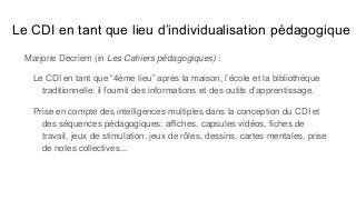 Le CDI en tant que lieu d’individualisation pédagogique
Marjorie Decriem (in Les Cahiers pédagogiques) :
Le CDI en tant que “4ème lieu” après la maison, l’école et la bibliothèque
traditionnelle: il fournit des informations et des outils d’apprentissage.
Prise en compte des intelligences multiples dans la conception du CDI et
des séquences pédagogiques: affiches, capsules vidéos, fiches de
travail, jeux de stimulation, jeux de rôles, dessins, cartes mentales, prise
de notes collectives...
 